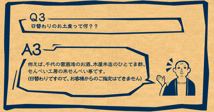 A3　例えば、千代の園酒造のお酒、木屋本店のお味噌汁セット、せんべい工房のせんべいセット等です（日替わりですので、お客様からのご指定はできません）